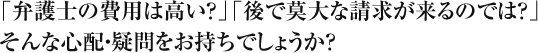 「弁護士の費用は高い？」「後で莫大な請求が来るのでは？」そんな心配・疑問をお持ちでしょうか？