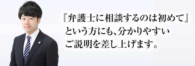 『弁護士に相談するのは始めて』という方にも、分かりやすい説明を差し上げます。