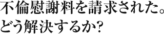 不倫慰謝料を請求された。どう解決するか？