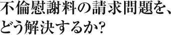 不倫慰謝料の請求問題を、どう解決するか？